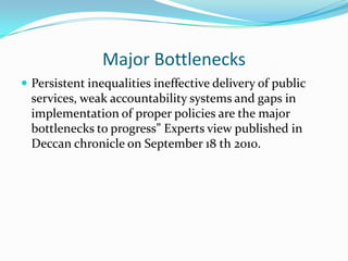 Major Bottlenecks
 Persistent inequalities ineffective delivery of public
  services, weak accountability systems and gaps in
  implementation of proper policies are the major
  bottlenecks to progress” Experts view published in
  Deccan chronicle on September 18 th 2010.
 