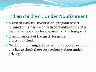 Indian children : Under Nourishment
 A United Nations Development program report
  released on Friday .i.e on 17 th September 2010 states
  that Indian accounts for 50 percent of the hungry lot.
 Over 46 percent of Indian children are
  undernourished.
 No doubt India might be an aspirant superpower but
  one has to check these very seriously about under
  privileged
 