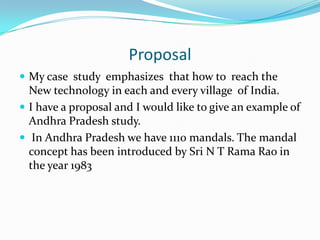 Proposal
 My case study emphasizes that how to reach the
  New technology in each and every village of India.
 I have a proposal and I would like to give an example of
  Andhra Pradesh study.
 In Andhra Pradesh we have 1110 mandals. The mandal
  concept has been introduced by Sri N T Rama Rao in
  the year 1983
 