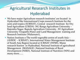 Agricultural Research Institutes in
               Hyderabad
 We have major Agriculture research institutes’ are located in
  Hyderabad like International Crops research Institute for the
  semi arid tropics (ICRISAT), Central research Institute for Dry
  land Agriculture (CRIDA) .NG Ranga Agriculture University –
  Rajendra Nagar. Baptala Agriculture University , SV Agriculture
  University-Tirupathi,Water and Land Management training and
  Research Institute (Walamatri),
 Nation Institute o The world vegetable centre of south Asia –
  (AVRDC – ICRISAT), International Water Management Institute
  of South Asia Region located at ICRISAT (IWMI), Maize
  research Station in Hyderabad, National Institute of agricultural
  Management (MANAGE) ,National Institute of Rural
  Development (NIRD), National Institute of Nutrition (NIN) and
  many more…….
 