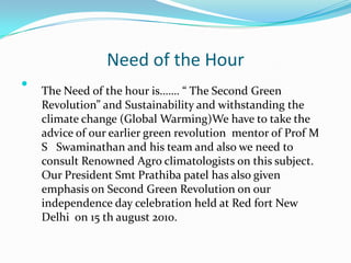 Need of the Hour

    The Need of the hour is……. “ The Second Green
    Revolution” and Sustainability and withstanding the
    climate change (Global Warming)We have to take the
    advice of our earlier green revolution mentor of Prof M
    S Swaminathan and his team and also we need to
    consult Renowned Agro climatologists on this subject.
    Our President Smt Prathiba patel has also given
    emphasis on Second Green Revolution on our
    independence day celebration held at Red fort New
    Delhi on 15 th august 2010.
 