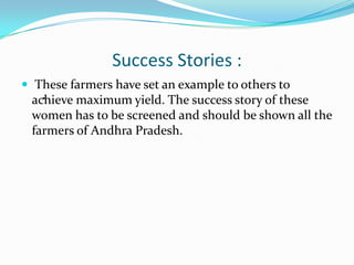 Success Stories :
 These farmers have set an example to others to
   .
 achieve maximum yield. The success story of these
 women has to be screened and should be shown all the
 farmers of Andhra Pradesh.
 
