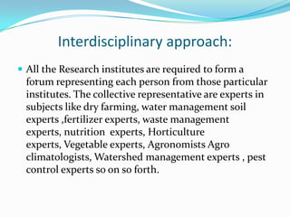 Interdisciplinary approach:
 All the Research institutes are required to form a
   .
 forum representing each person from those particular
 institutes. The collective representative are experts in
 subjects like dry farming, water management soil
 experts ,fertilizer experts, waste management
 experts, nutrition experts, Horticulture
 experts, Vegetable experts, Agronomists Agro
 climatologists, Watershed management experts , pest
 control experts so on so forth.
 