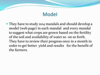 ModeI
 They have to study 1104 mandals and should develop a
 model (web page) in each mandal and every mandal
 to suggest what crops are grown based on the fertility
 of the soil and availability of water so on so forth.
 They have to review their progress once in a month in
 order to get better yield and results for the benefit of
 the farmers.
 
