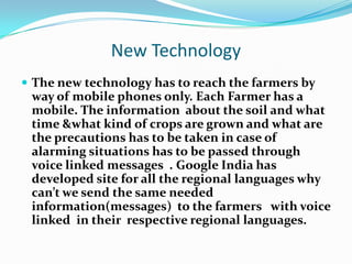 New Technology
 The new technology has to reach the farmers by
 way of mobile phones only. Each Farmer has a
 mobile. The information about the soil and what
 time &what kind of crops are grown and what are
 the precautions has to be taken in case of
 alarming situations has to be passed through
 voice linked messages . Google India has
 developed site for all the regional languages why
 can’t we send the same needed
 information(messages) to the farmers with voice
 linked in their respective regional languages.
 