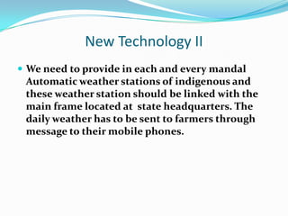 New Technology II
 We need to provide in each and every mandal
 Automatic weather stations of indigenous and
 these weather station should be linked with the
 main frame located at state headquarters. The
 daily weather has to be sent to farmers through
 message to their mobile phones.
 