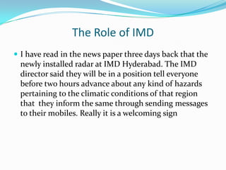 The Role of IMD
 I have read in the news paper three days back that the
 newly installed radar at IMD Hyderabad. The IMD
 director said they will be in a position tell everyone
 before two hours advance about any kind of hazards
 pertaining to the climatic conditions of that region
 that they inform the same through sending messages
 to their mobiles. Really it is a welcoming sign
 