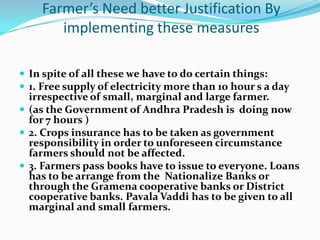 Farmer’s Need better Justification By
       implementing these measures

 In spite of all these we have to do certain things:
 1. Free supply of electricity more than 10 hour s a day
  irrespective of small, marginal and large farmer.
 (as the Government of Andhra Pradesh is doing now
  for 7 hours )
 2. Crops insurance has to be taken as government
  responsibility in order to unforeseen circumstance
  farmers should not be affected.
 3. Farmers pass books have to issue to everyone. Loans
  has to be arrange from the Nationalize Banks or
  through the Gramena cooperative banks or District
  cooperative banks. Pavala Vaddi has to be given to all
  marginal and small farmers.
 