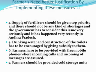 Farmer’s Need better Justification By
      implementing these measures II


 4. Supply of fertilizers should be given top priority
  and there should not be any kind of shortages and
  the government has to consider this issue very
  seriously and it has happened very recently in
  Andhra Pradesh.
 5. Drinking water and construction of the toilets
  has to be encouraged by giving subsidy to them.
 6. Farmers have to be provided with free mobile
  phones where incoming calls and incoming of
  messages are assured.
 7. Farmers should be provided cold storage units
 