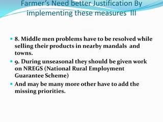Farmer’s Need better Justification By
     implementing these measures III


 8. Middle men problems have to be resolved while
  selling their products in nearby mandals and
  towns.
 9. During unseasonal they should be given work
  on NREGS (National Rural Employment
  Guarantee Scheme)
 And may be many more other have to add the
  missing priorities.
 