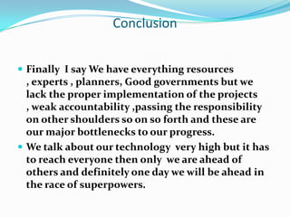 Conclusion


 Finally I say We have everything resources
  , experts , planners, Good governments but we
  lack the proper implementation of the projects
  , weak accountability ,passing the responsibility
  on other shoulders so on so forth and these are
  our major bottlenecks to our progress.
 We talk about our technology very high but it has
  to reach everyone then only we are ahead of
  others and definitely one day we will be ahead in
  the race of superpowers.
 