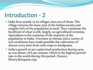 Introduction - 2
 India lives mainly in its villages, 600,000 of them. The
  village remains the basic unit of the Indian society and
  roughly 65% of the population is rural. They constitute the
  backbone of what is still, largely, an agricultural economy.
  Agriculture is the mainstay of the majority of the
  population in India. Extremes in climate and a variety of
  soil conditions have made possible the cultivation of
  almost every item from cash crops to foodgrains.
 India's growth in per capita food production during 1979-
  92 was about 1.6% per annum, which is the highest growth
  rate in the world during this period. (Source:
  library.thinquest.org)
 