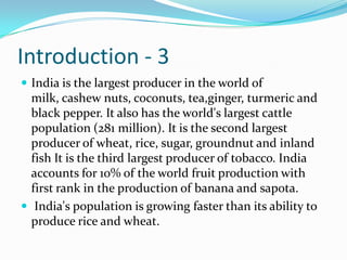 Introduction - 3
 India is the largest producer in the world of
  milk, cashew nuts, coconuts, tea,ginger, turmeric and
  black pepper. It also has the world's largest cattle
  population (281 million). It is the second largest
  producer of wheat, rice, sugar, groundnut and inland
  fish It is the third largest producer of tobacco. India
  accounts for 10% of the world fruit production with
  first rank in the production of banana and sapota.
 India's population is growing faster than its ability to
  produce rice and wheat.
 