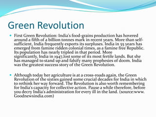 Green Revolution
 First Green Revolution: India's food-grains production has hovered
  around a fifth of a billion tonnes mark in recent years. More than self-
  sufficient, India frequently exports its surpluses. India in 55 years has
  emerged from famine ridden colonial times, as a famine free Republic.
  Its population has nearly tripled in that period. More
  significantly, India in 1947,lost some of its most fertile lands. But she
  has managed to stand up and falsify many prophesies of doom. India
  was the greatest success story of the Green Revolution.

 Although today her agriculture is at a cross-roads again, the Green
  Revolution of the sixties gained some crucial decades for India in which
  to rethink her way forward. The Revolution is also worth remembering
  for India's capacity for collective action. Pause a while therefore, before
  you decry India's administration for every ill in the land. (source:www.
  Goodnewsindia.com)
 