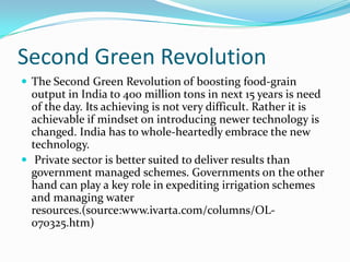 Second Green Revolution
 The Second Green Revolution of boosting food-grain
  output in India to 400 million tons in next 15 years is need
  of the day. Its achieving is not very difficult. Rather it is
  achievable if mindset on introducing newer technology is
  changed. India has to whole-heartedly embrace the new
  technology.
 Private sector is better suited to deliver results than
  government managed schemes. Governments on the other
  hand can play a key role in expediting irrigation schemes
  and managing water
  resources.(source:www.ivarta.com/columns/OL-
  070325.htm)
 