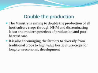 Double the production
 The Ministry is aiming to double the production of all
  horticulture crops through NHM and disseminating
  latest and modern practices of production and post
  harvest care.
 It is also encouraging the farmers to diversify from
  traditional crops to high value horticulture crops for
  long term economic development
 