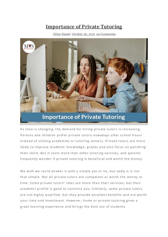 Importance of Private Tutoring
Chloe Daniel October 26, 2021 no Comments
As time is changing, the demand for hiring private tutors is increasing.
Parents and children prefer private tutors nowadays after school hours
instead of visiting academies or tutoring centers. Private tutors are more
likely to improve students’ knowledge, grades and also focus on polishing
their skills. But it costs more than other tutoring services, and parents
frequently wonder if private tutoring is beneficial and worth the money.
We wish we could answer it with a simple yes or no, but sadly it is not
that simple. Not all private tutors are competent or worth the money or
time. Some private tutors’ rates are more than their services, but their
academic profile is good to convince you. Similarly, some private tutors
are not highly qualified, but they provide excellent benefits and are worth
your time and investment. However, home or private tutoring gives a
great learning experience and brings the best out of students.
 