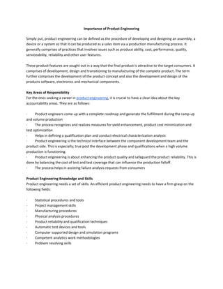 Importance of Product Engineering

Simply put, product engineering can be defined as the procedure of developing and designing an assembly, a
device or a system so that it can be produced as a sales item via a production manufacturing process. It
generally comprises of practices that involves issues such as produce ability, cost, performance, quality,
serviceability, reliability and other user features.

These product features are sought out in a way that the final product is attractive to the target consumers. It
comprises of development, design and transitioning to manufacturing of the complete product. The term
further comprises the development of the product concept and also the development and design of the
products software, electronics and mechanical components.

Key Areas of Responsibility
For the ones seeking a career in product engineering, it is crucial to have a clear idea about the key
accountability areas. They are as follows:

·     Product engineers come up with a complete roadmap and generate the fulfillment during the ramp-up
and volume production
·     The process recognizes and realizes measures for yield enhancement, product cost minimization and
test optimization
·     Helps in defining a qualification plan and conduct electrical characterization analysis
·     Product engineering is the technical interface between the component development team and the
product side. This is especially; true post the development phase and qualifications when a high volume
production is functioning.
·     Product engineering is about enhancing the product quality and safeguard the product reliability. This is
done by balancing the cost of test and test coverage that can influence the production falloff.
·     The process helps in assisting failure analysis requests from consumers

Product Engineering Knowledge and Skills
Product engineering needs a set of skills. An efficient product engineering needs to have a firm grasp on the
following fields:

·    Statistical procedures and tools
·    Project management skills
·    Manufacturing procedures
·    Physical analysis procedures
·    Product reliability and qualification techniques
·    Automatic test devices and tools
·    Computer supported design and simulation programs
·    Competent analytics work methodologies
·    Problem resolving skills
 