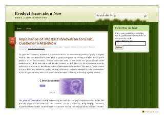 Follow Blog via Email
Enter your email address to follow
this blog and receive notifications of
new posts by email.
Join 1 other follower
Follow
Product Innovation Now
BUILDING A CULTURE OF INNOVATION
Search this Blog
home about
Importance of Product Innovation to Grab
Customer’s Attention
Posted July 19, 2013 by georgehenry248 in Innovation. Tagged: Culture of Innovation , Product
Innovation. Le ave a Comme nt
To grab the customer’s attention, it is much needed to do innovation in product’s quality at regular
intervals. The term innovation is substantial, as global companies are working on that to develop their
products as per the customer’s demand and market trend as well. Every new product launch in the
market can be full of innovations and advance features as well. However, the older version can be
replaced by a new one by introducing a class of innovations in the product. The areas of improvement
in a new item may include its quality, working efficiency, power consumption, color combination,
styles, designs and many more.All factors should be improved wisely to develop a quality product.
The product innovation can help in increasing the sale and company’s reputation in the market. But
how the target can be achieved? The solutions can be obtained by keep tracking customer’s
requirement in the market. Do market surveys and take a user’s view through media and other channels
19
JUL
PDFmyURL.com
 
