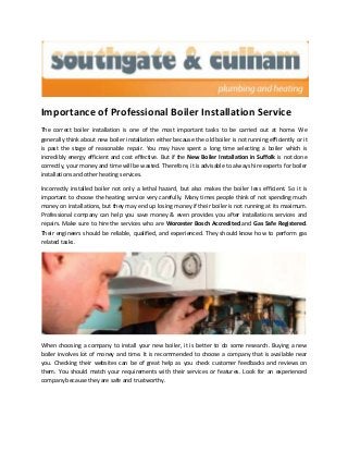 Importance of Professional Boiler Installation Service
The correct boiler installation is one of the most important tasks to be carried out at home. We
generally think about new boiler installation either because the old boiler is not running efficiently or it
is past the stage of reasonable repair. You may have spent a long time selecting a boiler which is
incredibly energy efficient and cost effective. But if the New Boiler Installation in Suffolk is not done
correctly, your money and time will be wasted. Therefore, it is advisable to always hire experts for boiler
installations and other heating services.
Incorrectly installed boiler not only a lethal hazard, but also makes the boiler less efficient. So it is
important to choose the heating service very carefully. Many times people think of not spending much
money on installations, but they may end up losing money if their boiler is not running at its maximum.
Professional company can help you save money & even provides you after installations services and
repairs. Make sure to hire the services who are Worcester Bosch Accredited and Gas Safe Registered.
Their engineers should be reliable, qualified, and experienced. They should know how to perform gas
related tasks.
When choosing a company to install your new boiler, it is better to do some research. Buying a new
boiler involves lot of money and time. It is recommended to choose a company that is available near
you. Checking their websites can be of great help as you check customer feedbacks and reviews on
them. You should match your requirements with their services or features. Look for an experienced
company because they are safe and trustworthy.
 