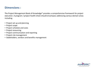 Dimensions :
The Project Management Book of Knowledge* provides a comprehensive framework for project
execution. A program / project health check should encompass addressing various domain areas
including:
• Project set up and planning
• Project scope
• Project schedule and costs
• Project resourcing
• Project communication and reporting
• Project risk management
• Stakeholders, vendors and benefits management
 