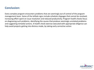 Conclusion:
Every complex program encounters problems that are seemingly out of control of the program
management team. Some of the telltale signs include schedule slippages that cannot be resolved;
increasing effort spent on issue resolution and reduced productivity. Program health checks focus
on diagnosing such problems, identifying the causes that produce seemingly unrelated problems
and suggesting remedial actions. A health check exercise executed with appropriate diligence can
help avoid projects getting into distress mode, by taking early corrective action
 