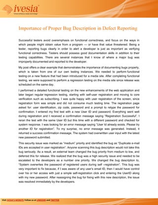 Importance of Proper Bug Description in Defect Reporting

                Successful testers avoid overemphasis on functional correctness, and focus on the ways in
                which people might obtain value from a program — or have that value threatened. Being a
                tester, reporting bugs clearly in order to alert a developer is just as important as verifying
                functional correctness. Testers should possess good documentation skills in addition to their
                testing capabilities. There are several instances that I know of where a major bug was
                improperly documented and reported to the developer.

                My post offers a clear example that demonstrates the importance of documenting bugs properly,
                which is taken from one of our own testing instances. We needed to perform functional
                testing on a new feature that had been introduced for a media site. After completing functional
                testing, we were supposed to perform a regression testing on the media site since release was
                scheduled on the same day.

                I performed a detailed functional testing on the new enhancements of the web application and
                later began regular regression testing, starting with self-user registration and moving to core
                verification such as subscribing. I was quite happy with user registration of the screen, since
                registration form was simple and did not consume much testing time. The registration page
                asked for: user identification, zip code, password and a prompt to retype the password for
                confirmation. I entered my first test with a new User ID and password. Everything went well
                during registration and I received a confirmation message saying ―Registration Successful‖. I
                reran the test with the same User ID but this time with a different password and checked for
                system response. I was looking for an error message saying ―User Id already exists. Please try
                another ID for registration‖. To my surprise, no error message was generated. Instead, it
                returned a success confirmation message. The system had overwritten user input with the latest
                new password submitted.

                This security issue was marked as ―medium‖ priority and identified the bug as ―Duplicate e-mail
                IDs are accepted in user registration‖. Anyone scanning this bug description would not take this
                bug seriously. As a result, an external team changed the bug priority from medium to low, and
                deferred this for release. We realized that the bug was a high security issue and needed to be
                escalated to the developers as a number one priority. We changed the bug description to,
                ―System overwrites the password of registered users during self –registration‖. This bug was
                very important to fix because, if I was aware of any user’s email ID, then I would have control
                over his or her access with just a simple self-registration click and entering the UserID along
                with my new password. After reassigning the bug for fixing with this new description, the issue
                was resolved immediately by the developers.




Visit IVESIA’S WEBSITE Follow us at LINKEDIN and TWITTER
 
