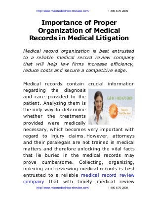                  http://www.mosmedicalrecordreview.com/                        1­800­670­2809

Importance of Proper
Organization of Medical
Records in Medical Litigation
Medical record organization is best entrusted
to a reliable medical record review company
that will help law firms increase efficiency,
reduce costs and secure a competitive edge.
Medical records contain crucial information
regarding the diagnosis
and care provided to the
patient. Analyzing them is
the only way to determine
whether the treatments
provided were medically
necessary, which becomes very important with
regard to injury claims. However, attorneys
and their paralegals are not trained in medical
matters and therefore unlocking the vital facts
that lie buried in the medical records may
prove cumbersome. Collecting, organizing,
indexing and reviewing medical records is best
entrusted to a reliable medical record review
company that with timely medical review
                 http://www.mosmedicalrecordreview.com/                        1­800­670­2809

 