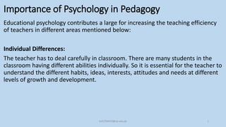 Importance of Psychology in Pedagogy
Educational psychology contributes a large for increasing the teaching efficiency
of teachers in different areas mentioned below:
Individual Differences:
The teacher has to deal carefully in classroom. There are many students in the
classroom having different abilities individually. So it is essential for the teacher to
understand the different habits, ideas, interests, attitudes and needs at different
levels of growth and development.
bsf1704470@ue.edu.pk 1
 