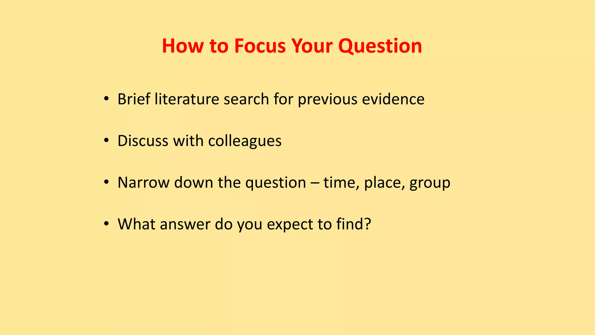 How to Focus Your Question
• Brief literature search for previous evidence
• Discuss with colleagues
• Narrow down the question – time, place, group
• What answer do you expect to find?
 