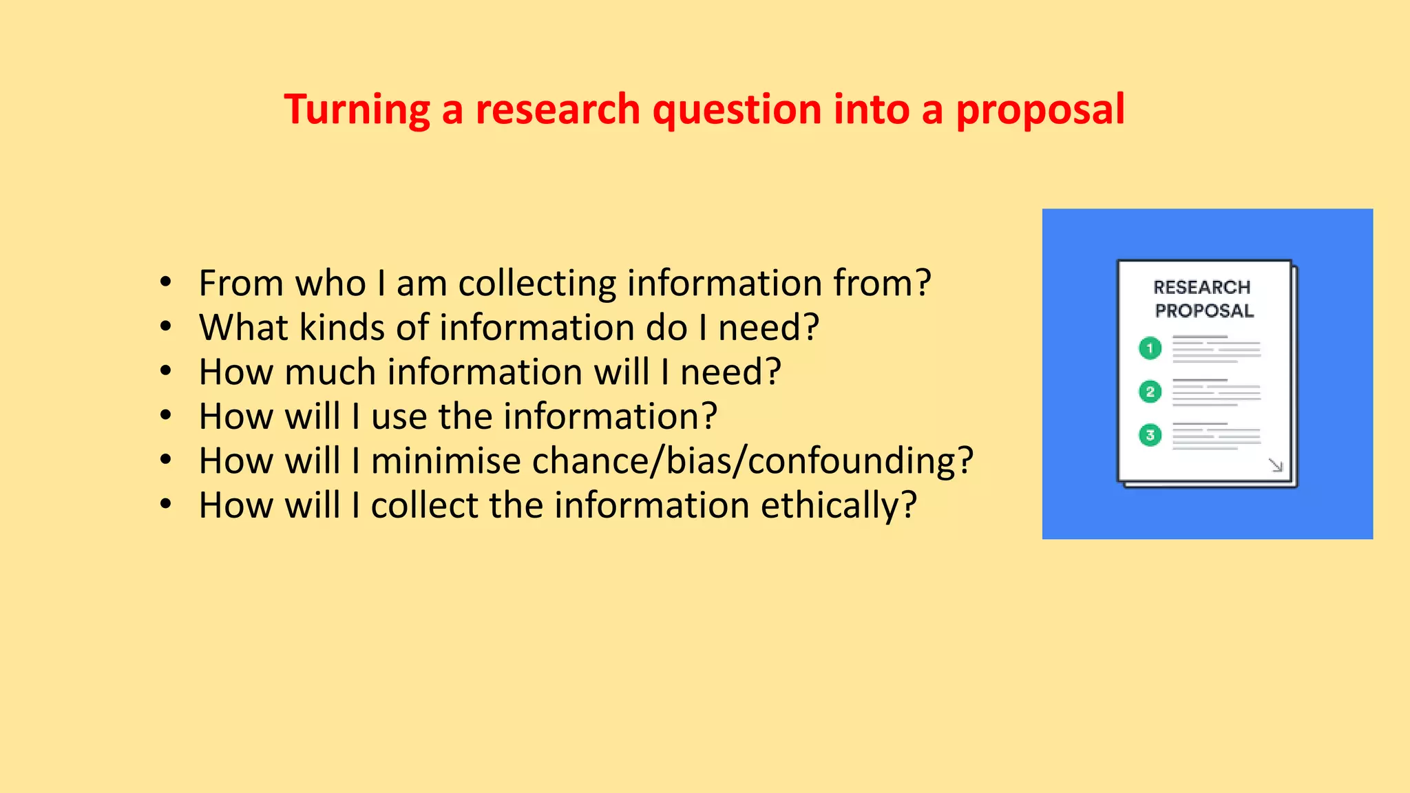 Turning a research question into a proposal
• From who I am collecting information from?
• What kinds of information do I need?
• How much information will I need?
• How will I use the information?
• How will I minimise chance/bias/confounding?
• How will I collect the information ethically?
 