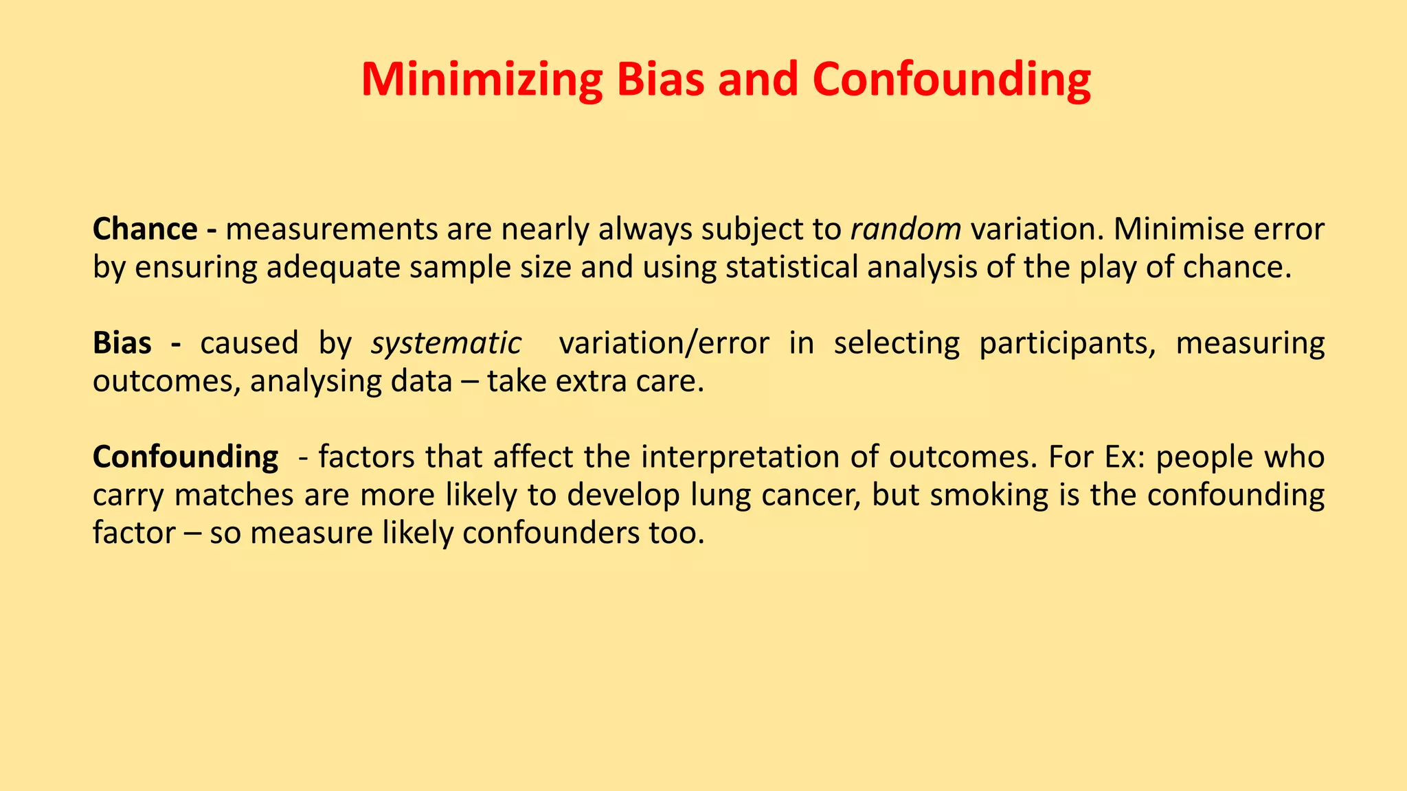 Minimizing Bias and Confounding
Chance - measurements are nearly always subject to random variation. Minimise error
by ensuring adequate sample size and using statistical analysis of the play of chance.
Bias - caused by systematic variation/error in selecting participants, measuring
outcomes, analysing data – take extra care.
Confounding - factors that affect the interpretation of outcomes. For Ex: people who
carry matches are more likely to develop lung cancer, but smoking is the confounding
factor – so measure likely confounders too.
 