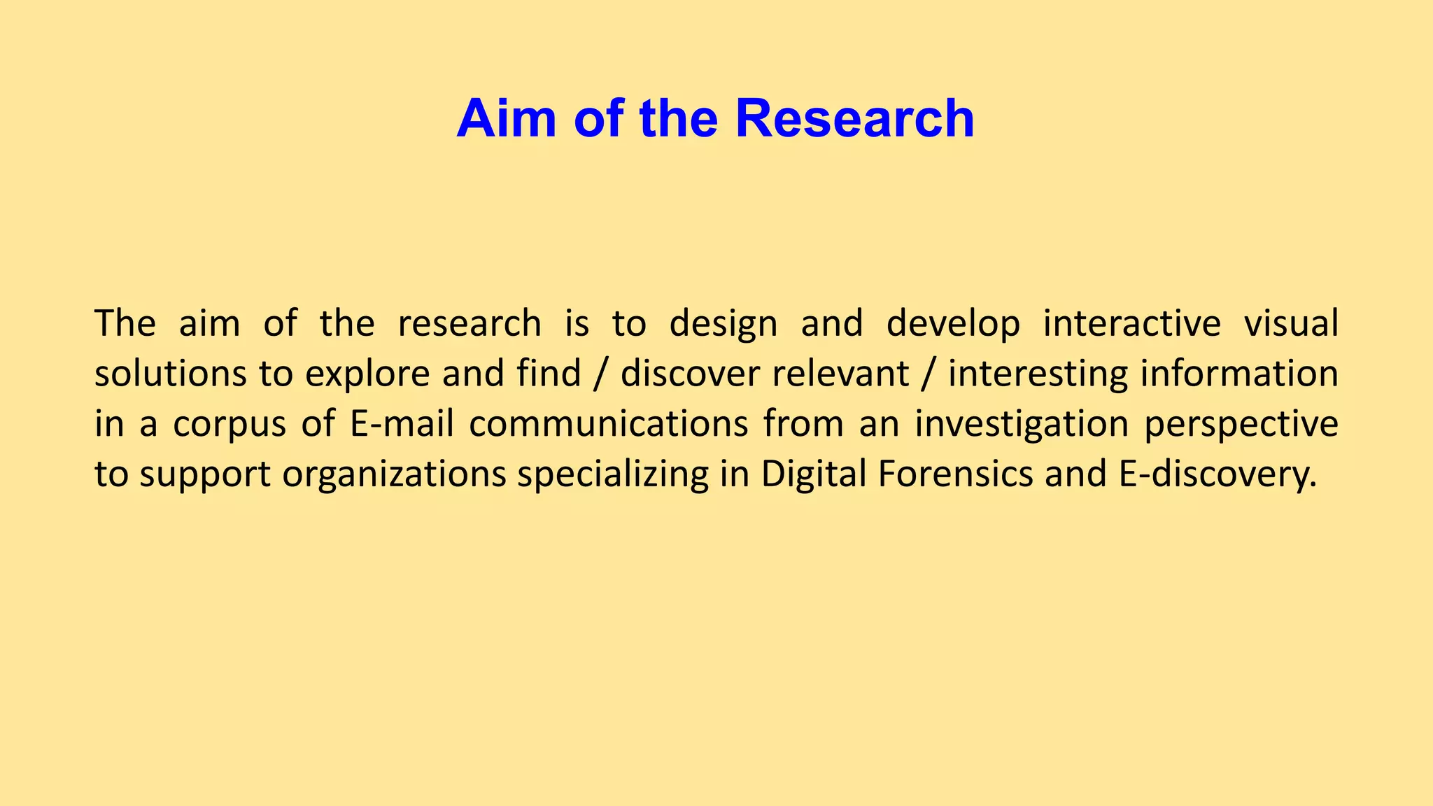 Aim of the Research
The aim of the research is to design and develop interactive visual
solutions to explore and find / discover relevant / interesting information
in a corpus of E-mail communications from an investigation perspective
to support organizations specializing in Digital Forensics and E-discovery.
 
