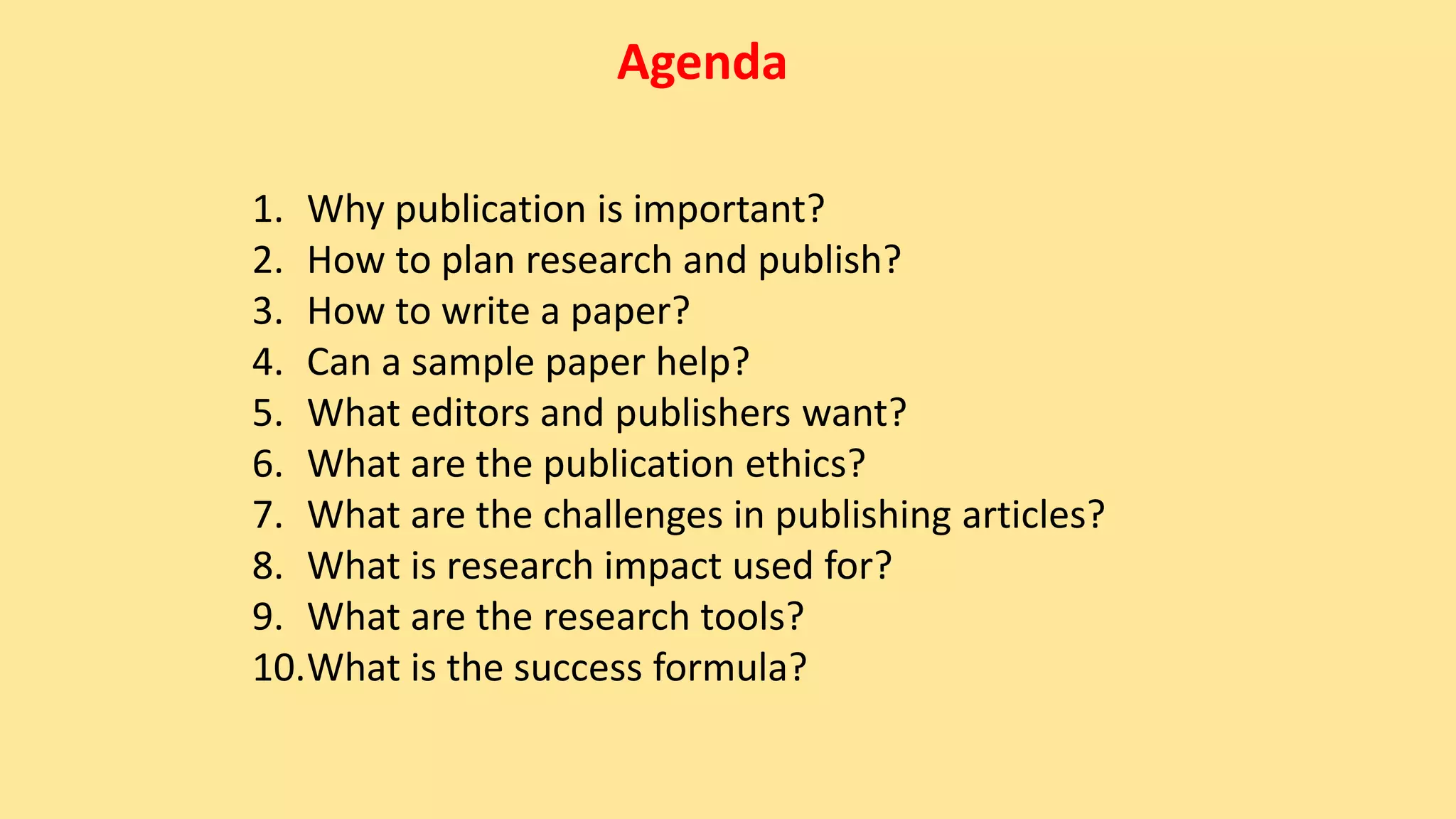 Agenda
1. Why publication is important?
2. How to plan research and publish?
3. How to write a paper?
4. Can a sample paper help?
5. What editors and publishers want?
6. What are the publication ethics?
7. What are the challenges in publishing articles?
8. What is research impact used for?
9. What are the research tools?
10.What is the success formula?
 