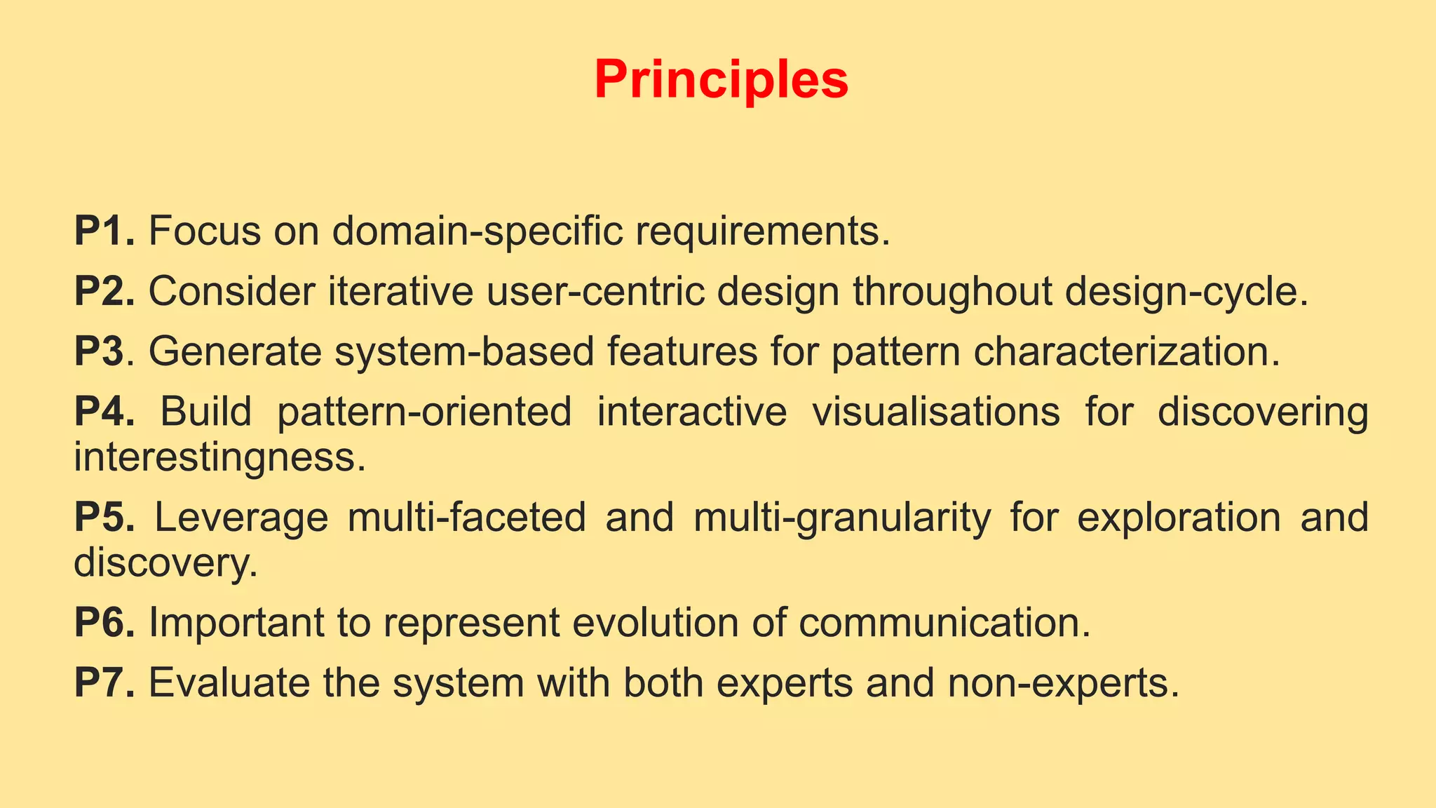 P1. Focus on domain-specific requirements.
P2. Consider iterative user-centric design throughout design-cycle.
P3. Generate system-based features for pattern characterization.
P4. Build pattern-oriented interactive visualisations for discovering
interestingness.
P5. Leverage multi-faceted and multi-granularity for exploration and
discovery.
P6. Important to represent evolution of communication.
P7. Evaluate the system with both experts and non-experts.
Principles
 