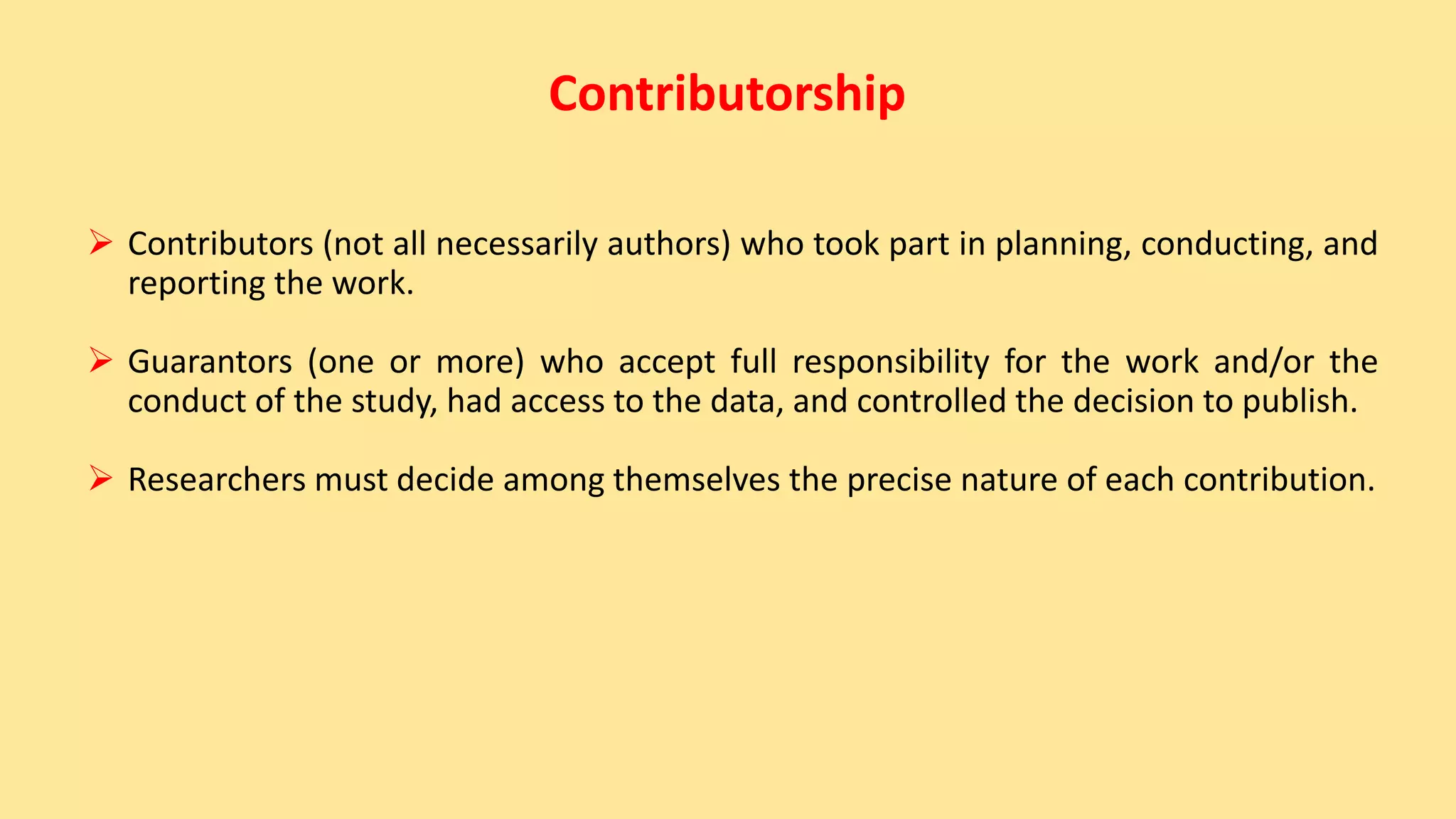 Contributorship
 Contributors (not all necessarily authors) who took part in planning, conducting, and
reporting the work.
 Guarantors (one or more) who accept full responsibility for the work and/or the
conduct of the study, had access to the data, and controlled the decision to publish.
 Researchers must decide among themselves the precise nature of each contribution.
 