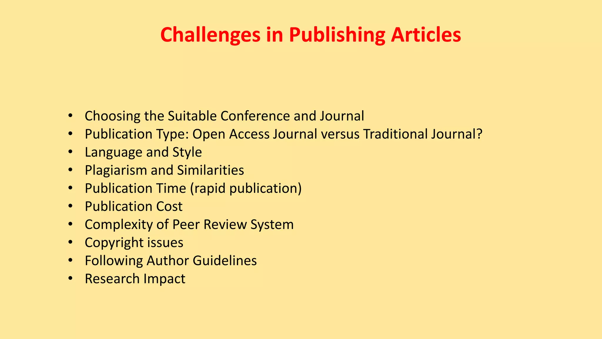 Challenges in Publishing Articles
• Choosing the Suitable Conference and Journal
• Publication Type: Open Access Journal versus Traditional Journal?
• Language and Style
• Plagiarism and Similarities
• Publication Time (rapid publication)
• Publication Cost
• Complexity of Peer Review System
• Copyright issues
• Following Author Guidelines
• Research Impact
 
