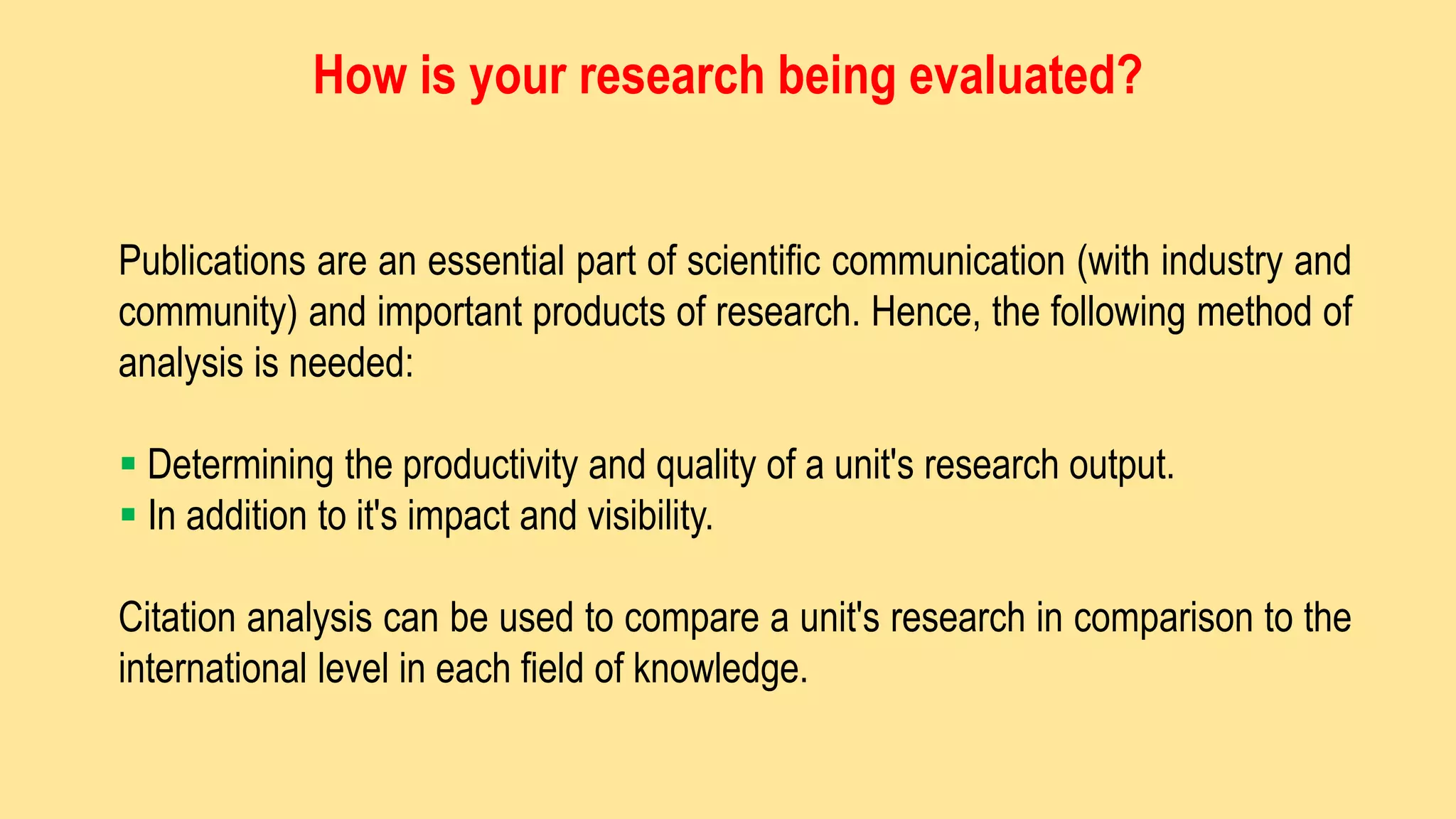 Publications are an essential part of scientific communication (with industry and
community) and important products of research. Hence, the following method of
analysis is needed:
 Determining the productivity and quality of a unit's research output.
 In addition to it's impact and visibility.
Citation analysis can be used to compare a unit's research in comparison to the
international level in each field of knowledge.
How is your research being evaluated?
 