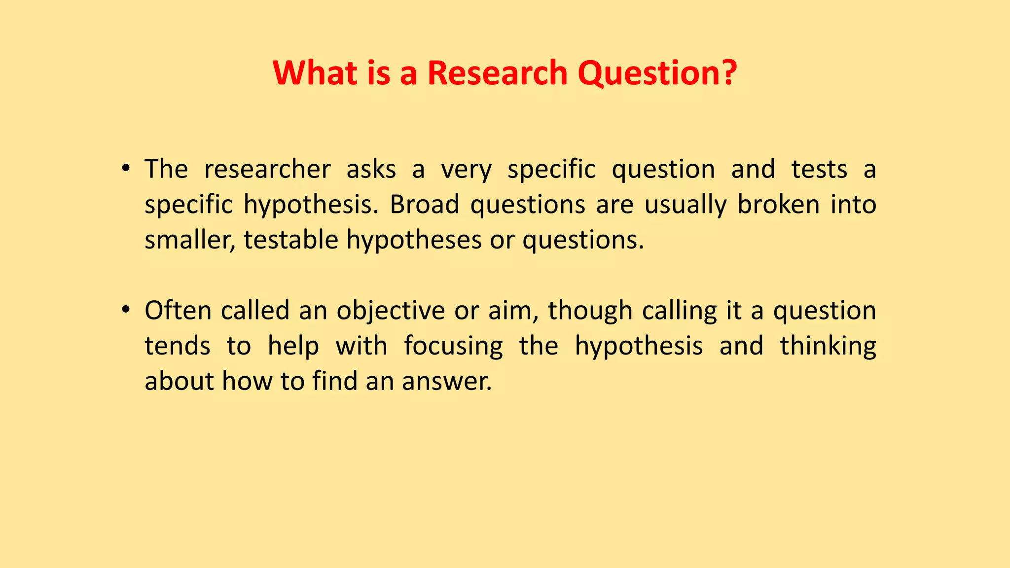 What is a Research Question?
• The researcher asks a very specific question and tests a
specific hypothesis. Broad questions are usually broken into
smaller, testable hypotheses or questions.
• Often called an objective or aim, though calling it a question
tends to help with focusing the hypothesis and thinking
about how to find an answer.
 