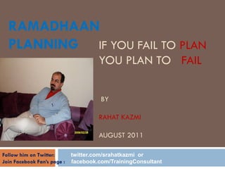 RAMADHAAN
  PLANNING IF YOU FAIL TO PLAN
                                      YOU PLAN TO FAIL

                                       BY

                                      RAHAT KAZMI

                                      AUGUST 2011

Follow him on Twitter:       twitter.com/srahatkazmi or
Join Facebook Fan‟s page :   facebook.com/TrainingConsultant
 