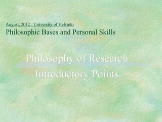 August, 2012 . University of Helsinki
Philosophic Bases and Personal Skills


          Philosophy of Research
            Introductory Points
 