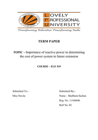 TERM PAPER
TOPIC – Importance of reactive power in determining
the cost of power system in future extension
COURSE – ELE 519
Submitted To: - Submitted By:-
Miss Navita Name – Shubham Sachan
Reg. No. 11104846
Roll No. 02
 