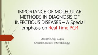 IMPORTANCE OF MOLECULAR
METHODS IN DIAGNOSIS OF
INFECTIOUS DISEASES – A Special
emphasis on Real Time PCR
Maj (Dr) Shilpi Gupta
Graded Specialist (Microbiology)
 