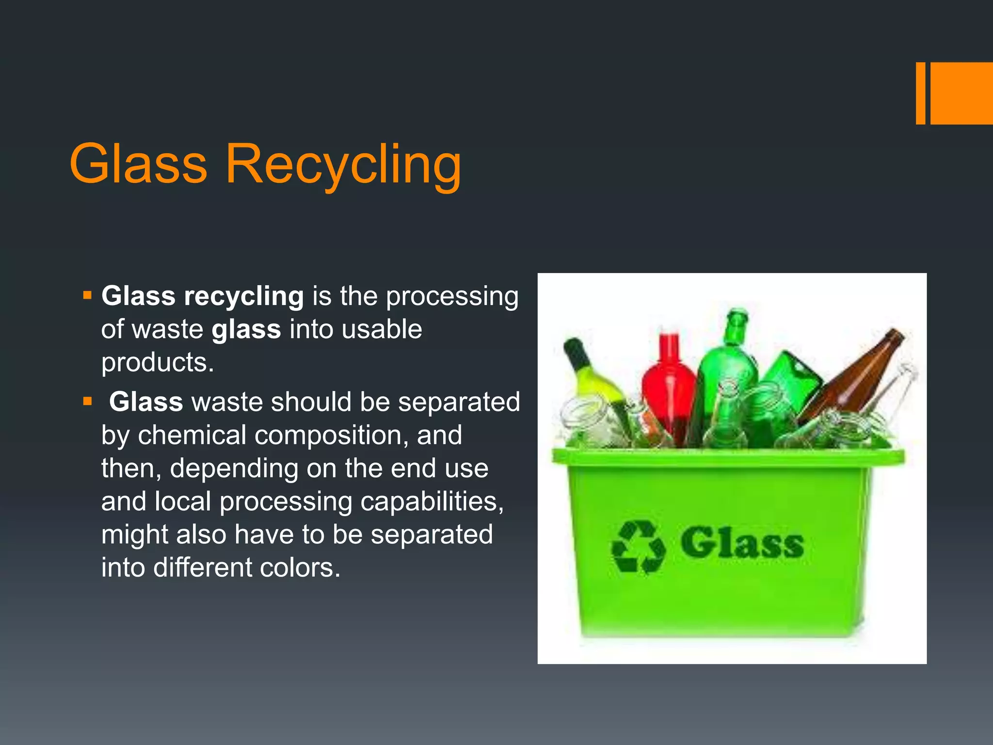 Glass Recycling
 Glass recycling is the processing
of waste glass into usable
products.
 Glass waste should be separated
by chemical composition, and
then, depending on the end use
and local processing capabilities,
might also have to be separated
into different colors.
 