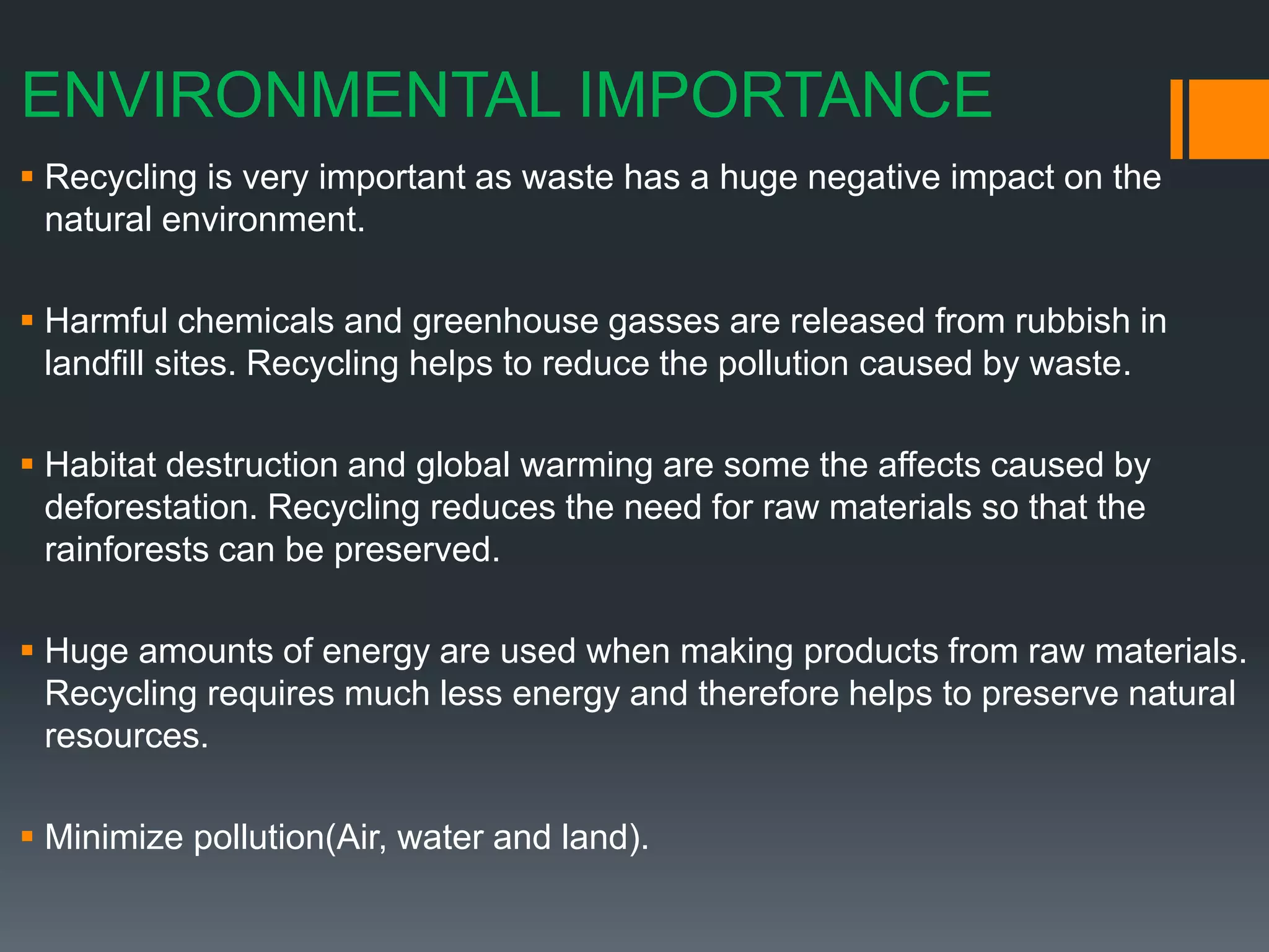 ENVIRONMENTAL IMPORTANCE
 Recycling is very important as waste has a huge negative impact on the
natural environment.
 Harmful chemicals and greenhouse gasses are released from rubbish in
landfill sites. Recycling helps to reduce the pollution caused by waste.
 Habitat destruction and global warming are some the affects caused by
deforestation. Recycling reduces the need for raw materials so that the
rainforests can be preserved.
 Huge amounts of energy are used when making products from raw materials.
Recycling requires much less energy and therefore helps to preserve natural
resources.
 Minimize pollution(Air, water and land).
 