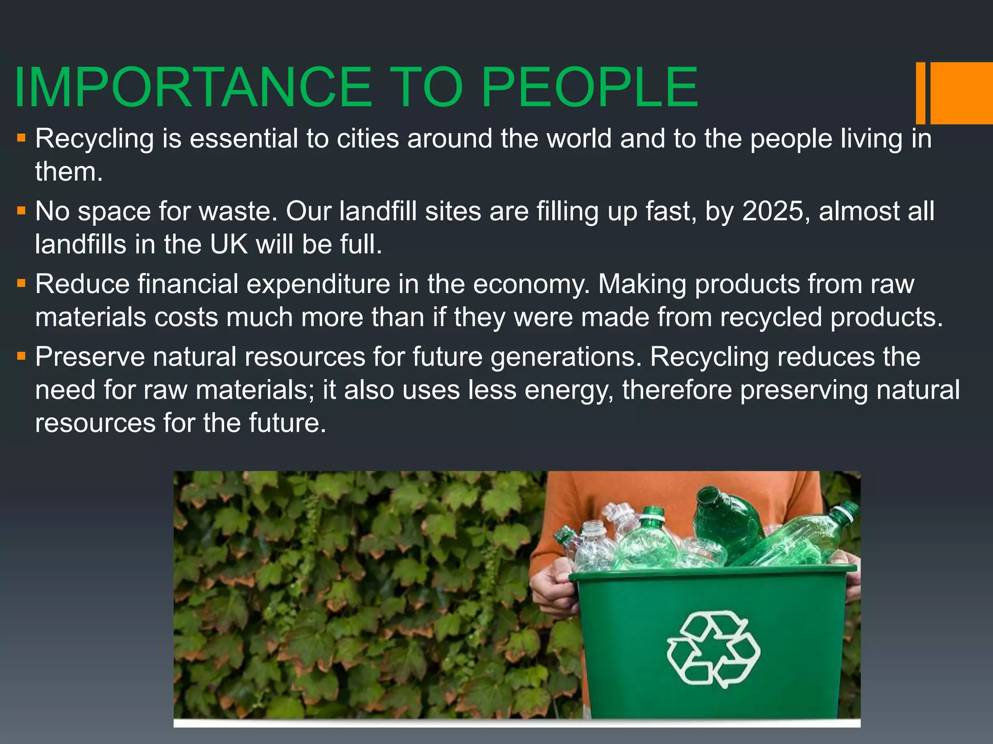 IMPORTANCE TO PEOPLE
 Recycling is essential to cities around the world and to the people living in
them.
 No space for waste. Our landfill sites are filling up fast, by 2025, almost all
landfills in the UK will be full.
 Reduce financial expenditure in the economy. Making products from raw
materials costs much more than if they were made from recycled products.
 Preserve natural resources for future generations. Recycling reduces the
need for raw materials; it also uses less energy, therefore preserving natural
resources for the future.
 