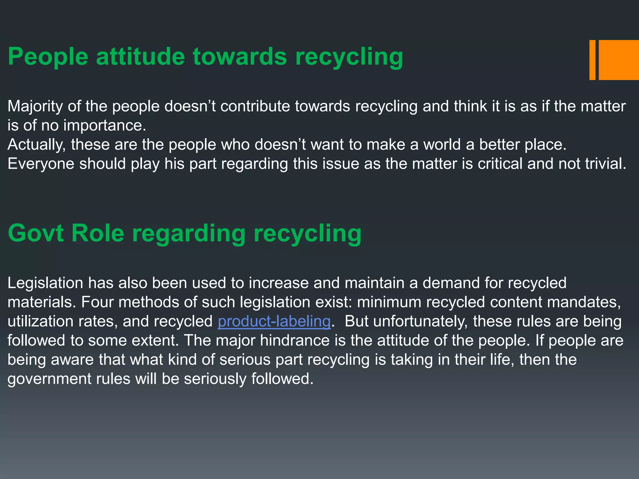 People attitude towards recycling
Majority of the people doesn’t contribute towards recycling and think it is as if the matter
is of no importance.
Actually, these are the people who doesn’t want to make a world a better place.
Everyone should play his part regarding this issue as the matter is critical and not trivial.
Govt Role regarding recycling
Legislation has also been used to increase and maintain a demand for recycled
materials. Four methods of such legislation exist: minimum recycled content mandates,
utilization rates, and recycled product-labeling. But unfortunately, these rules are being
followed to some extent. The major hindrance is the attitude of the people. If people are
being aware that what kind of serious part recycling is taking in their life, then the
government rules will be seriously followed.
 