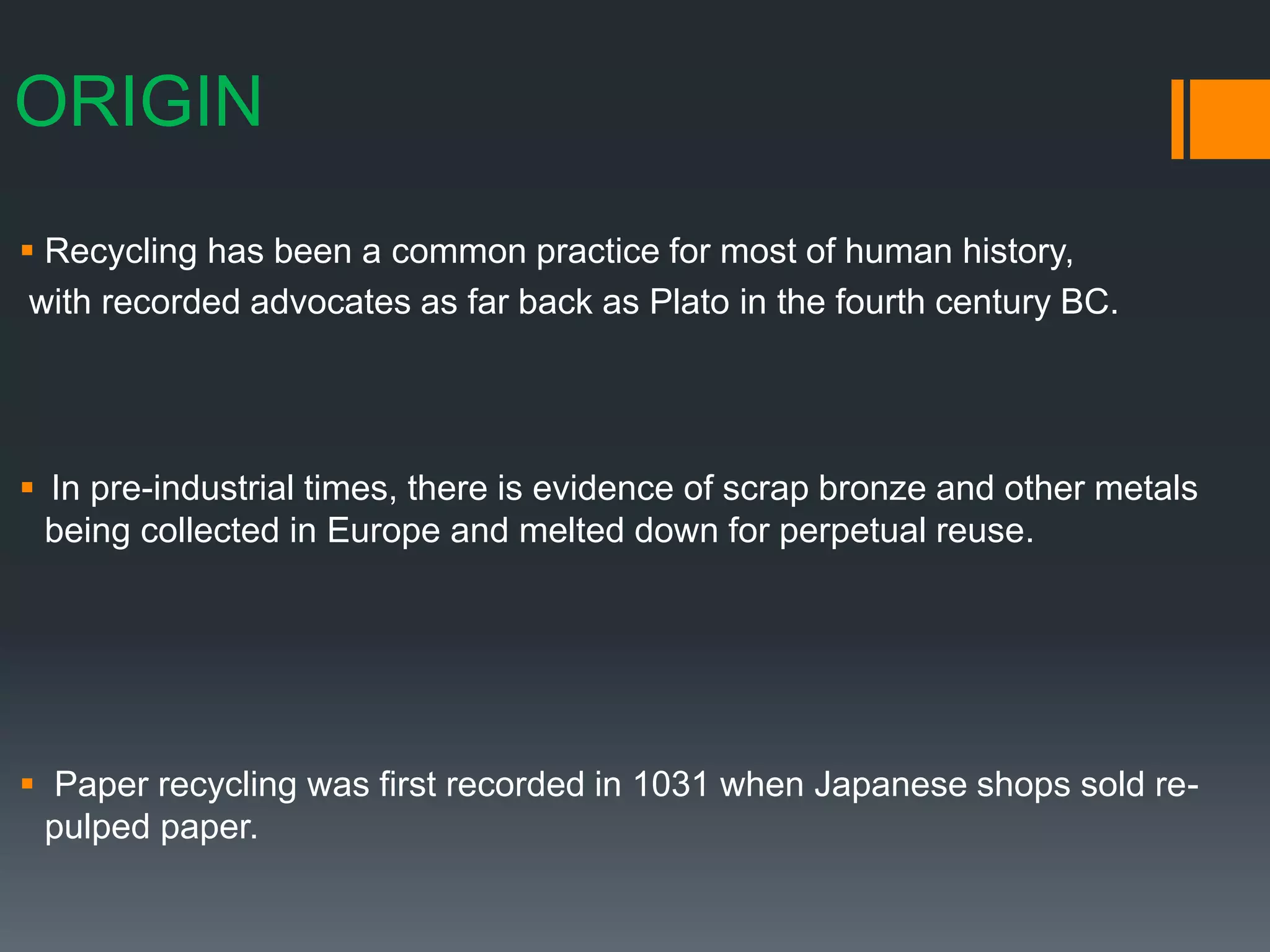 ORIGIN
 Recycling has been a common practice for most of human history,
with recorded advocates as far back as Plato in the fourth century BC.
 In pre-industrial times, there is evidence of scrap bronze and other metals
being collected in Europe and melted down for perpetual reuse.
 Paper recycling was first recorded in 1031 when Japanese shops sold re-
pulped paper.
 