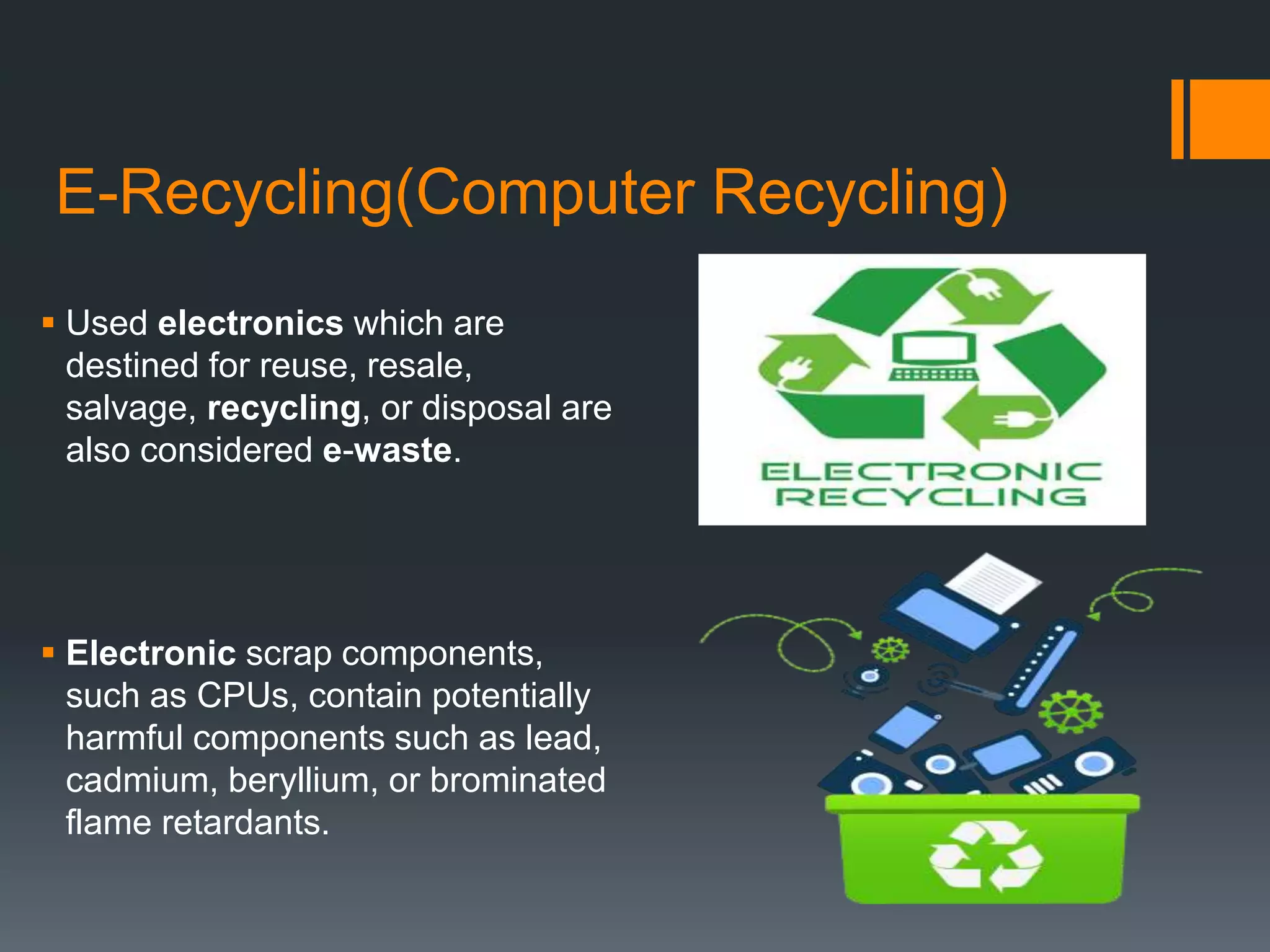 E-Recycling(Computer Recycling)
 Used electronics which are
destined for reuse, resale,
salvage, recycling, or disposal are
also considered e-waste.
 Electronic scrap components,
such as CPUs, contain potentially
harmful components such as lead,
cadmium, beryllium, or brominated
flame retardants.
 