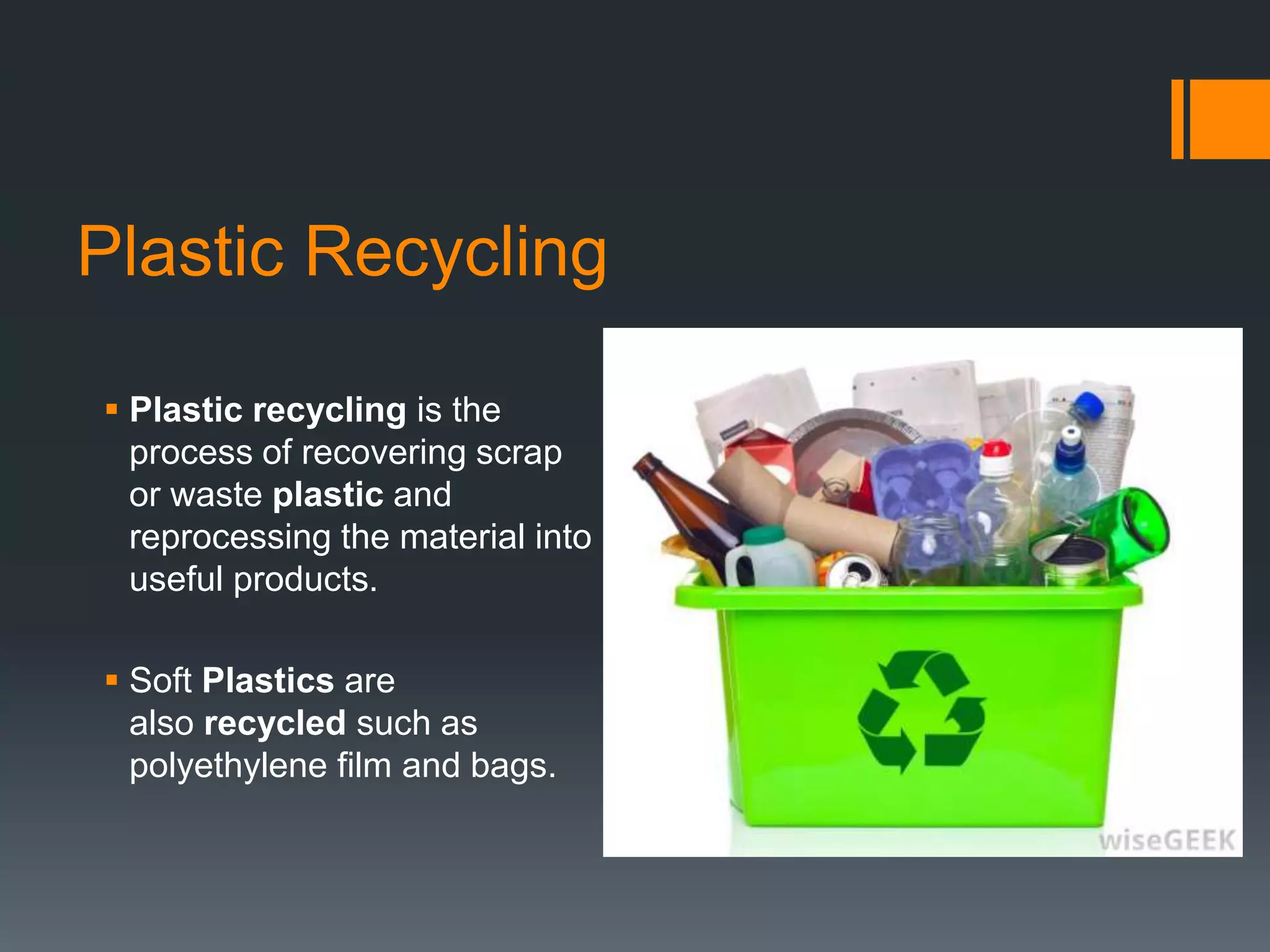 Plastic Recycling
 Plastic recycling is the
process of recovering scrap
or waste plastic and
reprocessing the material into
useful products.
 Soft Plastics are
also recycled such as
polyethylene film and bags.
 